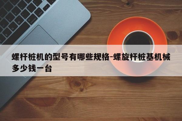 螺杆桩机的型号有哪些规格-螺旋杆桩基机械多少钱一台