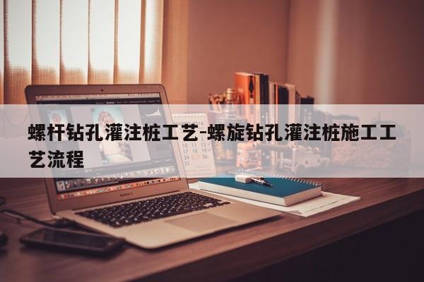 螺杆钻孔灌注桩工艺-螺旋钻孔灌注桩施工工艺流程