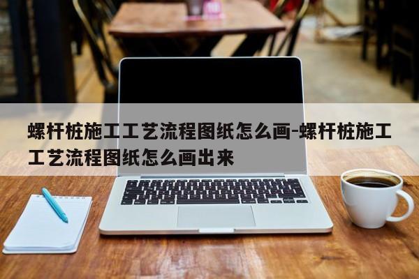 螺杆桩施工工艺流程图纸怎么画-螺杆桩施工工艺流程图纸怎么画出来