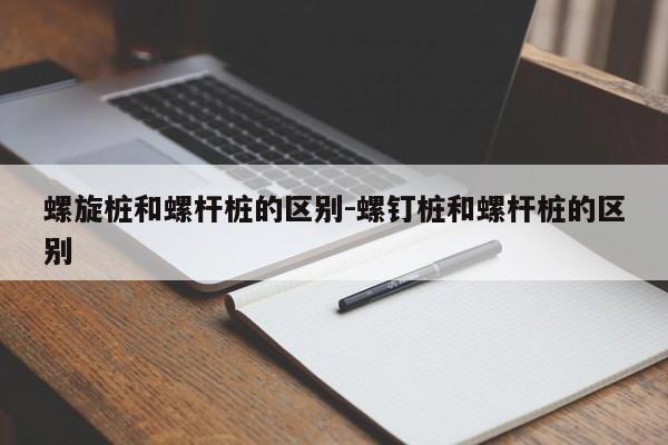 螺旋桩和螺杆桩的区别-螺钉桩和螺杆桩的区别