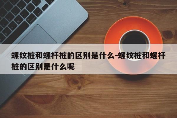 螺纹桩和螺杆桩的区别是什么-螺纹桩和螺杆桩的区别是什么呢