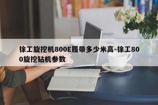 徐工旋挖机800E履带多少米高-徐工800旋挖钻机参数