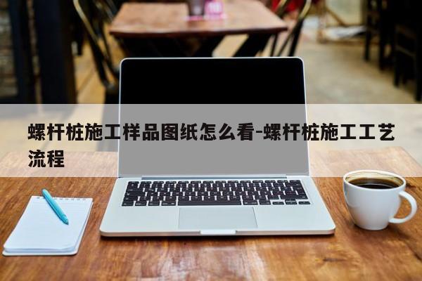 螺杆桩施工样品图纸怎么看-螺杆桩施工工艺流程