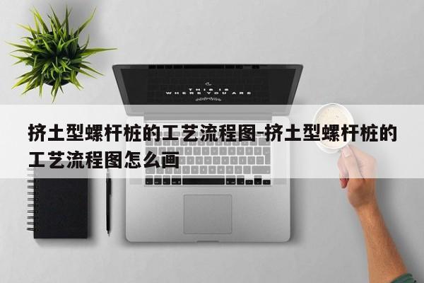 挤土型螺杆桩的工艺流程图-挤土型螺杆桩的工艺流程图怎么画