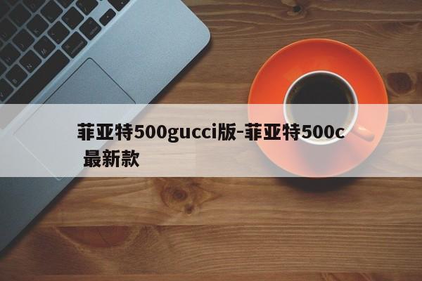 菲亚特500gucci版-菲亚特500c 最新款