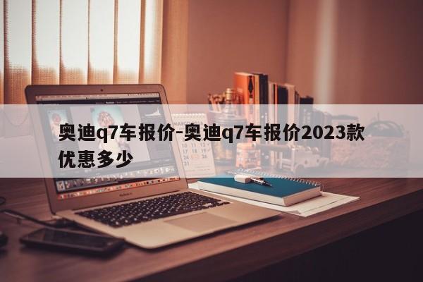 奥迪q7车报价-奥迪q7车报价2023款优惠多少