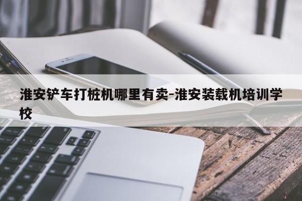 淮安铲车打桩机哪里有卖-淮安装载机培训学校