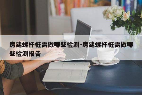 房建螺杆桩需做哪些检测-房建螺杆桩需做哪些检测报告