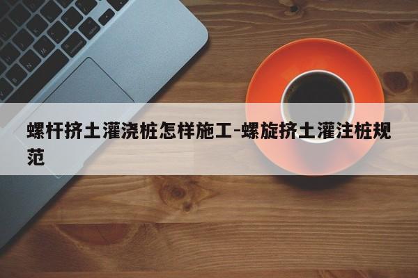 螺杆挤土灌浇桩怎样施工-螺旋挤土灌注桩规范