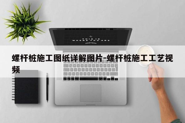 螺杆桩施工图纸详解图片-螺杆桩施工工艺视频