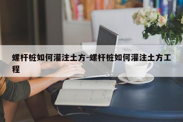 螺杆桩如何灌注土方-螺杆桩如何灌注土方工程