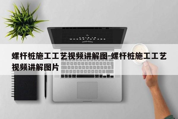 螺杆桩施工工艺视频讲解图-螺杆桩施工工艺视频讲解图片