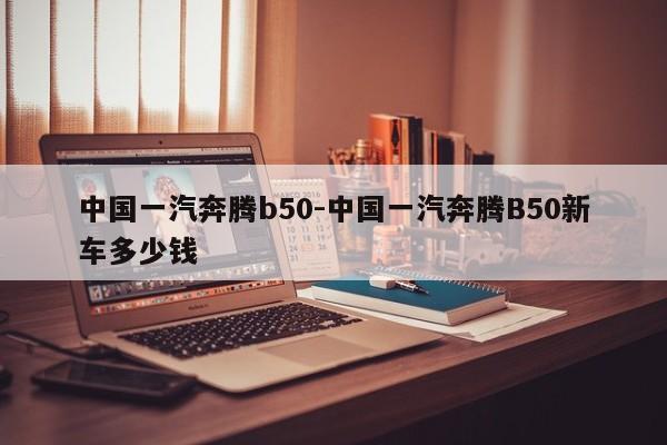 中国一汽奔腾b50-中国一汽奔腾B50新车多少钱