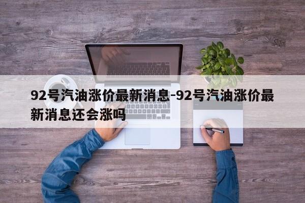 92号汽油涨价最新消息-92号汽油涨价最新消息还会涨吗