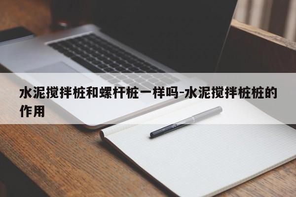 水泥搅拌桩和螺杆桩一样吗-水泥搅拌桩桩的作用