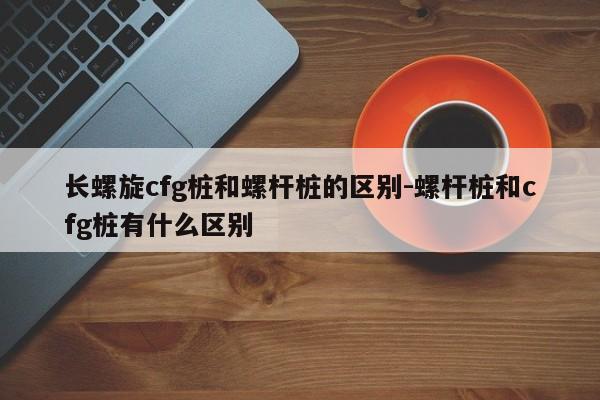 长螺旋cfg桩和螺杆桩的区别-螺杆桩和cfg桩有什么区别