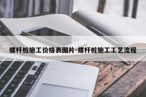 螺杆桩施工价格表图片-螺杆桩施工工艺流程