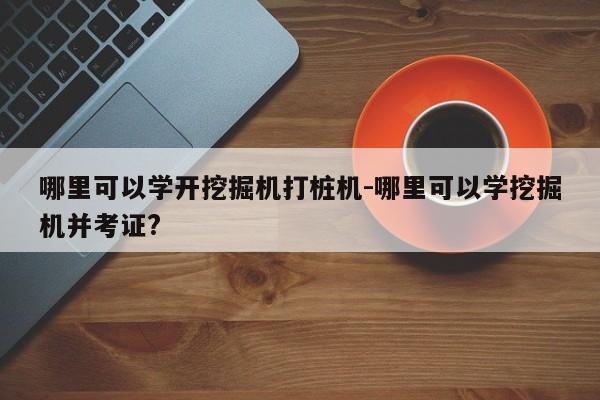 哪里可以学开挖掘机打桩机-哪里可以学挖掘机并考证?