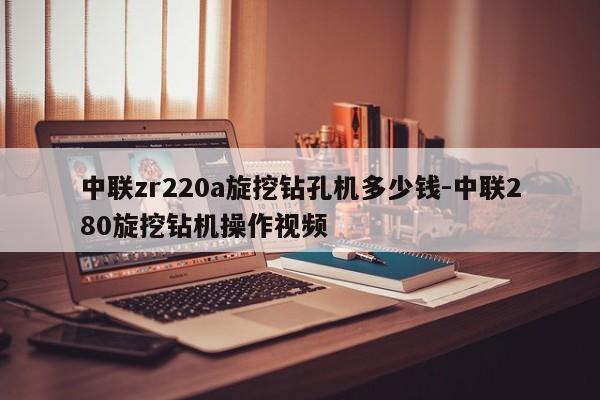 中联zr220a旋挖钻孔机多少钱-中联280旋挖钻机操作视频