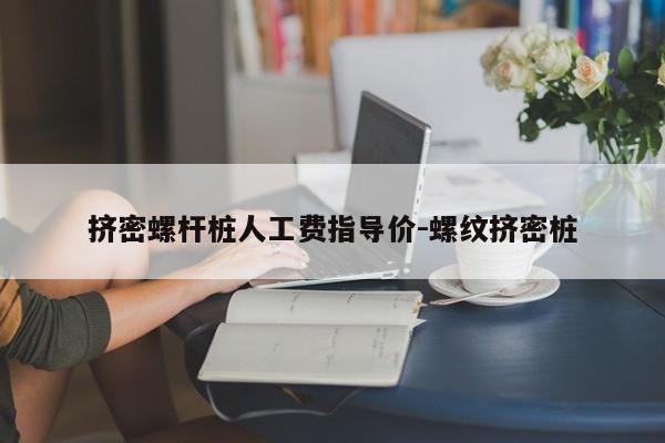 挤密螺杆桩人工费指导价-螺纹挤密桩