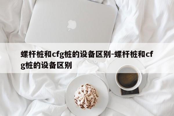 螺杆桩和cfg桩的设备区别-螺杆桩和cfg桩的设备区别