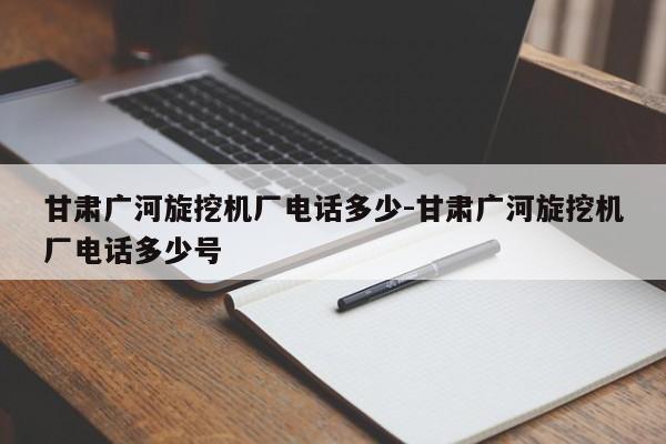 甘肃广河旋挖机厂电话多少-甘肃广河旋挖机厂电话多少号