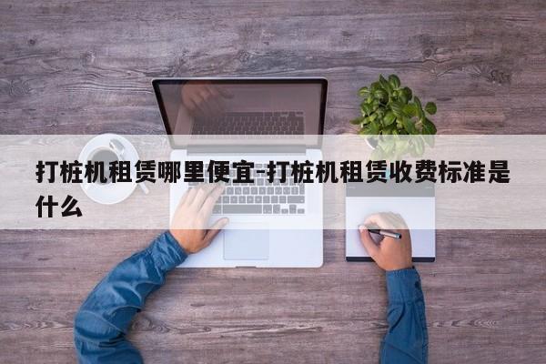 打桩机租赁哪里便宜-打桩机租赁收费标准是什么