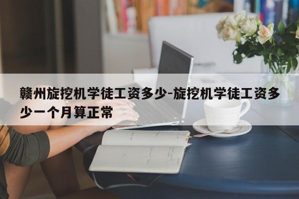 赣州旋挖机学徒工资多少-旋挖机学徒工资多少一个月算正常