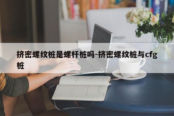 挤密螺纹桩是螺杆桩吗-挤密螺纹桩与cfg桩