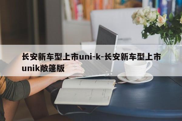 长安新车型上市uni-k-长安新车型上市unik敞篷版