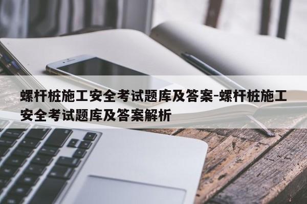 螺杆桩施工安全考试题库及答案-螺杆桩施工安全考试题库及答案解析