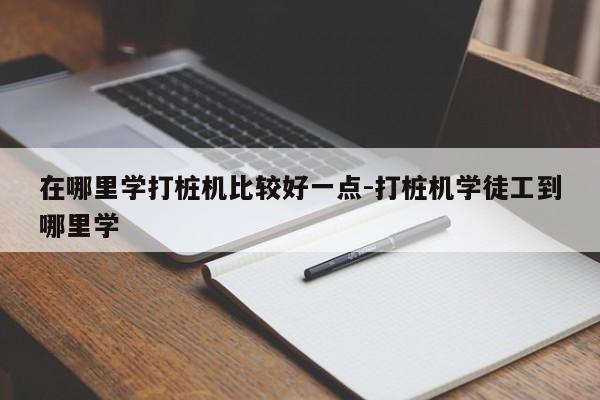 在哪里学打桩机比较好一点-打桩机学徒工到哪里学