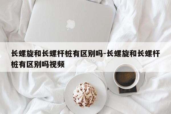 长螺旋和长螺杆桩有区别吗-长螺旋和长螺杆桩有区别吗视频