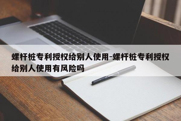 螺杆桩专利授权给别人使用-螺杆桩专利授权给别人使用有风险吗