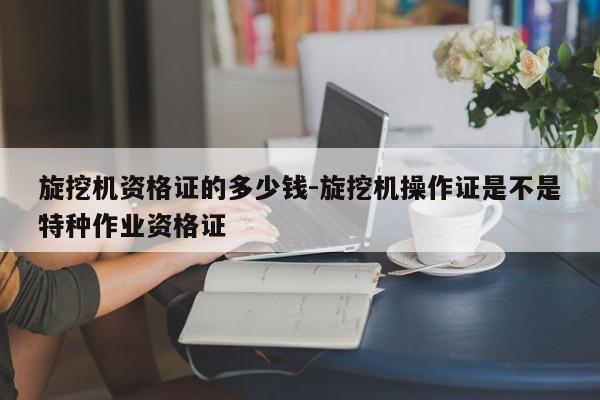 旋挖机资格证的多少钱-旋挖机操作证是不是特种作业资格证