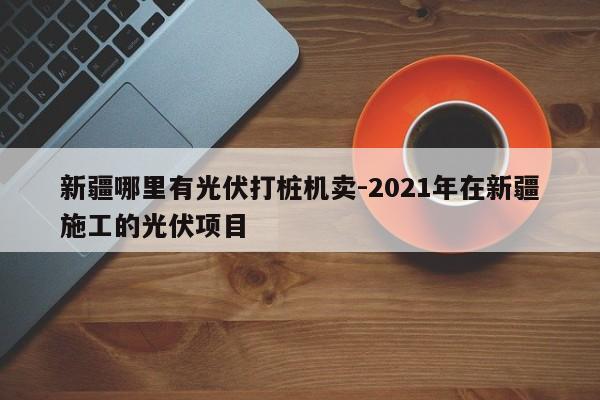 新疆哪里有光伏打桩机卖-2021年在新疆施工的光伏项目