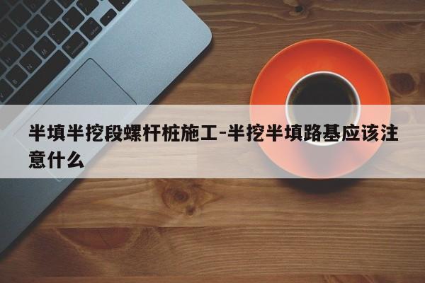 半填半挖段螺杆桩施工-半挖半填路基应该注意什么