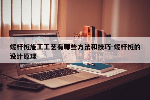 螺杆桩施工工艺有哪些方法和技巧-螺杆桩的设计原理