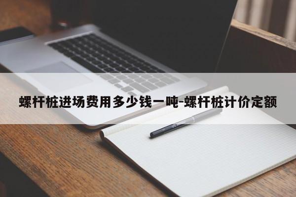 螺杆桩进场费用多少钱一吨-螺杆桩计价定额