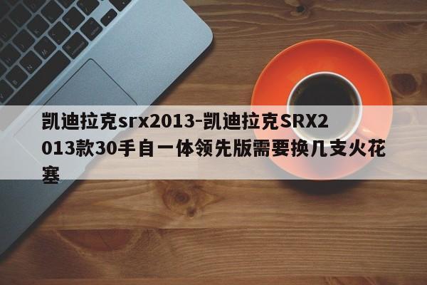 凯迪拉克srx2013-凯迪拉克SRX2013款30手自一体领先版需要换几支火花塞