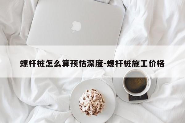 螺杆桩怎么算预估深度-螺杆桩施工价格