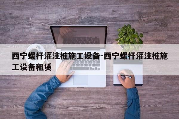 西宁螺杆灌注桩施工设备-西宁螺杆灌注桩施工设备租赁