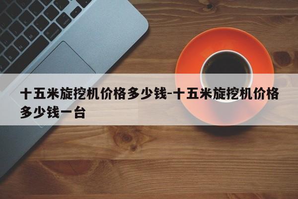 十五米旋挖机价格多少钱-十五米旋挖机价格多少钱一台