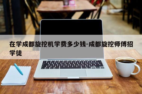 在学成都旋挖机学费多少钱-成都旋挖师傅招学徒