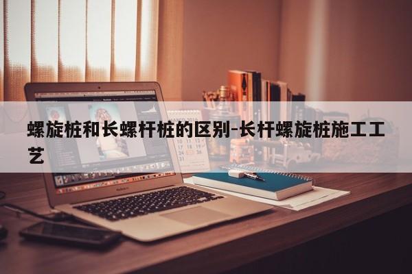 螺旋桩和长螺杆桩的区别-长杆螺旋桩施工工艺