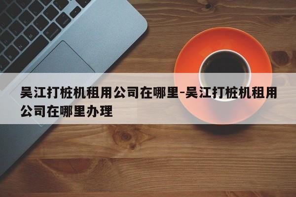 吴江打桩机租用公司在哪里-吴江打桩机租用公司在哪里办理