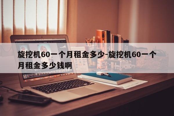 旋挖机60一个月租金多少-旋挖机60一个月租金多少钱啊