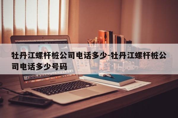 牡丹江螺杆桩公司电话多少-牡丹江螺杆桩公司电话多少号码