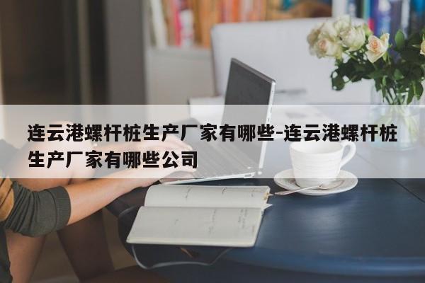 连云港螺杆桩生产厂家有哪些-连云港螺杆桩生产厂家有哪些公司