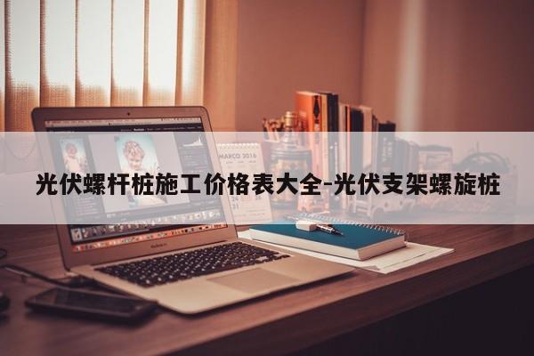 光伏螺杆桩施工价格表大全-光伏支架螺旋桩